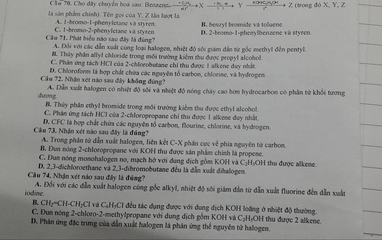 Cầu 70. Cho dãy chuyển hoá sau: Benzene frac +C_2H_4xt_1t^0Xfrac +Br_2,as11to Y frac KOH/C_2H_5OH1°Z Z (trong đó X, Y, Z
là sản phẩm chính). Tên gọi của Y, Z lần lượt là
A. 1-bromo-1-phenyletane và styren. B. benzyl bromide và toluene.
C. 1-bromo-2-phenyletane và styren. D. 2-bromo-1-phenylbenzene và styren.
Câu 71. Phát biểu nào sau đây là đúng?
A. Đối với các dẫn xuất cùng loại halogen, nhiệt độ sôi giảm dần từ gốc methyl đến pentyl.
B. Thủy phân allyl chloride trong môi trường kiểm thu được propyl alcohol.
C. Phản ứng tách HCl của 2-chlorobutane chỉ thu được 1 alkene duy nhất.
D. Chloroform là hợp chất chứa các nguyên tố carbon, chlorine, và hydrogen.
Câu 72. Nhận xét nào sau đây không đúng?
A. Dẫn xuất halogen có nhiệt độ sôi và nhiệt độ nóng chảy cao hơn hydrocarbon có phân tử khối tương
đương.
B. Thủy phân ethyl bromide trong môi trường kiểm thu được ethyl alcohol.
C. Phản ứng tách HCl của 2-chloropropane chỉ thu được 1 alkene duy nhất.
D. CFC là hợp chất chứa các nguyên tố carbon, flourine, chlorine, và hydrogen.
Câu 73. Nhận xét nào sau đây là đúng?
A. Trong phân tử dẫn xuất halogen, liên kết C-X phân cực về phía nguyên tử carbon.
B. Đun nóng 2-chloropropane với KOH thu được sản phầm chính là propene.
C. Đun nóng monohalogen no, mạch hở với dung dịch gồm KOH và C_2H_5OH thu được alkene.
D. 2,3-dichloroethane và 2,3-dibromobutane đều là dẫn xuất dihalogen.
Câu 74. Nhận xét nào sau đây là đúng?
A. Đối với các dẫn xuất halogen cùng gốc alkyl, nhiệt độ sôi giảm dần từ dẫn xuất fluorine đến dẫn xuất
iodine.
B. CH_2=CH-CH_2Cl và C_6H_5Cl đều tác dụng được với dung dịch KOH loãng ở nhiệt độ thường.
C. Đun nóng 2-chloro-2-methylpropane với dung dịch gồm KOH và C_2H_5OH thu được 2 alkene.
D. Phản ứng đặc trưng của dẫn xuất halogen là phản ứng thế nguyên tử halogen.