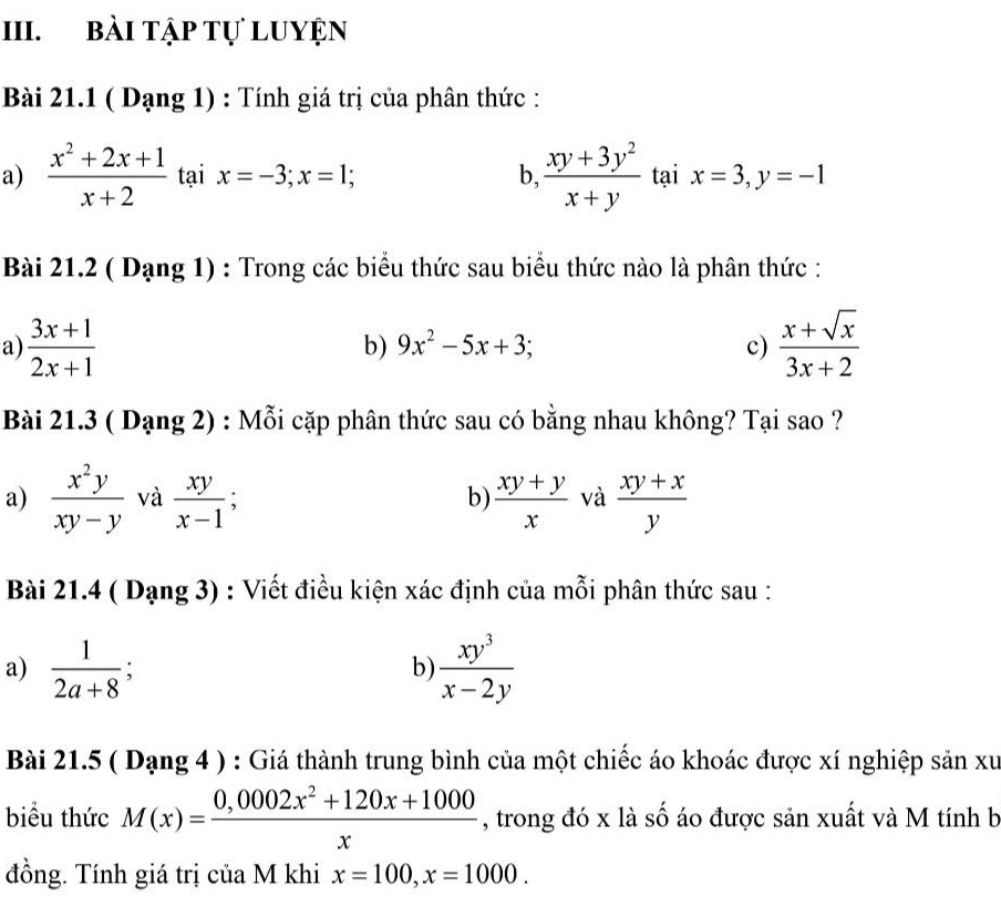 bài tập tự Luyện
Bài 21.1 ( Dạng 1) : Tính giá trị của phân thức :
a)  (x^2+2x+1)/x+2  tại x=-3; x=1; b,  (xy+3y^2)/x+y  tại x=3, y=-1
Bài 21.2 ( Dạng 1) : Trong các biểu thức sau biểu thức nào là phân thức :
a)  (3x+1)/2x+1   (x+sqrt(x))/3x+2 
b) 9x^2-5x+3; c)
Bài 21.3 ( Dạng 2) : Mỗi cặp phân thức sau có bằng nhau không? Tại sao ?
a)  x^2y/xy-y  và  xy/x-1 ;  (xy+y)/x  và  (xy+x)/y 
b)
Bài 21.4 ( Dạng 3) : Viết điều kiện xác định của mỗi phân thức sau :
a)  1/2a+8 ;  xy^3/x-2y 
b)
Bài 21.5 ( Dạng 4 ) : Giá thành trung bình của một chiếc áo khoác được xí nghiệp sản xu
biểu thức M(x)= (0,0002x^2+120x+1000)/x  , trong đó x là số áo được sản xuất và M tính b
đồng. Tính giá trị của M khi x=100, x=1000.