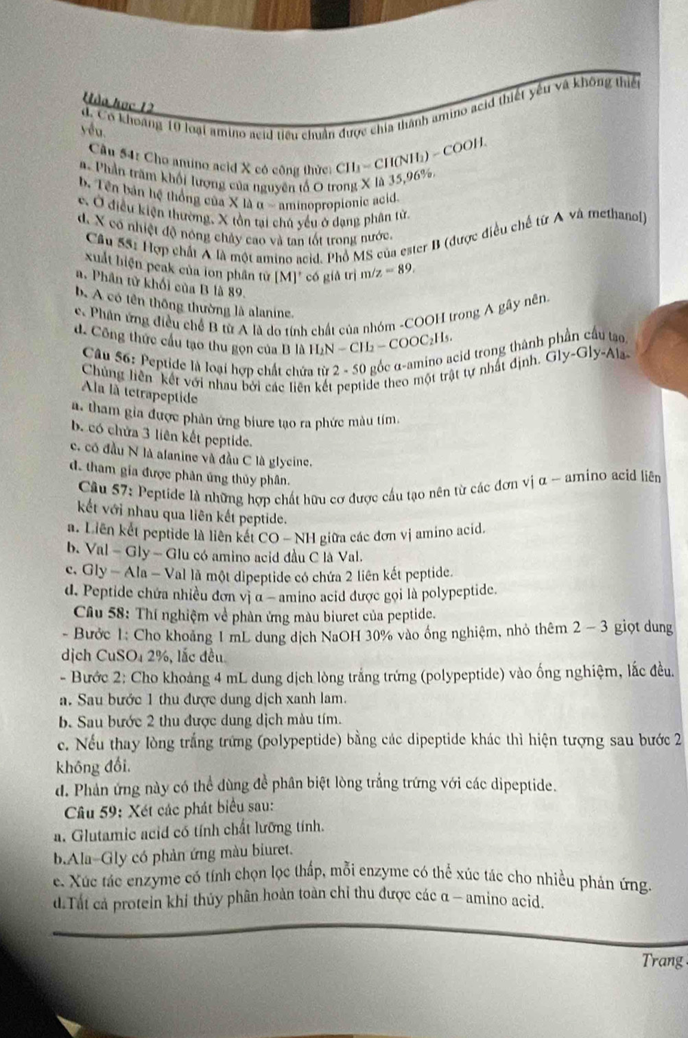 Hòa học 12
d. Có khoảng 10 loại amino acid tiểu chuẩn được chía thành amino acid thiết yếu và không thiết
yêu.
Câu 54: Cho anino acid X có công thức
CII_1=CII(NII_2)=H.
a Phần trăm khối lượng của nguyên tổ O trong X là 35,96%.
b. Tên bản hệ thống của X là a-a ninopropionic acid.
c. Ở điều kiện thường, X tồn tại chủ yểu ở dạng phân tử
d. X có nhiệt độ nông chảy cao và tan tốt trong nước,
Cầu 55: Hợp chất A là một amino acid. Phổ MS của ester B (được điều chế từ A và methanol)
xuất biện peak của lon phần từ [M]' có giả trị m /z=89.
a. Phân từ khối của B là 89.
b. A có tên thông thường là alanine.
e. Phần ứng điều chế B từ A là do tính chất của nhóm -COOH trong A gây nên.
d. Công thức cầu tạo thu gọn của B là H_2N-CH_2-COOC_2H_5. cid trong thành Gly-Gly-Ala
Câu 56: Peptide là loại hợp chất chứ
Chủng liên kết với nhau bởi các liên kết peptide theo một trật tự nhất định.
la là tetrapeptide
a. tham gia được phản ứng biure tạo ra phức màu tím.
b. có chứa 3 liên kết peptide.
c. có đầu N là alanine và đầu C là glycine.
d. tham gia được phân ứng thủy phân.
Câu 57: Peptide là những hợp chất hữu cơ được cầu tạo nên từ các đơn vị α - amino acid liên
kết với nhau qua liên kết peptide.
a. Liên kết peptide là liên kết CO - NH giữa các đơn vị amino acid.
b. /nl- Gly — Glu có amino acid đầu C là Val.
c, Gly - Ala - Val là một dipeptide có chứa 2 liên kết peptide.
d. Peptide chứa nhiều đơn vị α - amino acid được gọi là polypeptide.
Câu 58: Thí nghiệm về phản ứng màu biuret của peptide.
- Bước 1: Cho khoảng 1 mL dung dịch NaOH 30% vào ống nghiệm, nhỏ thêm 2 - 3 giọt dung
dịch CuSO₄ 2%, lắc đều
- Bước 2: Cho khoảng 4 mL dung dịch lòng trắng trứng (polypeptide) vào ống nghiệm, lắc đều.
a. Sau bước 1 thu được dung dịch xanh lam.
b. Sau bước 2 thu được dung dịch màu tím.
e. Nếu thay lòng trắng trừng (polypeptide) bằng các dipeptide khác thì hiện tượng sau bước 2
không đổi.
d. Phản ứng này có thể dùng đề phân biệt lòng trắng trứng với các dipeptide.
Câu 59: Xét các phát biểu sau:
a. Glutamic acid có tính chất lưỡng tính.
b.Ala-Gly có phản ứng màu biuret.
e. Xúc tác enzyme có tính chọn lọc thấp, mỗi enzyme có thể xúc tác cho nhiều phản ứng.
d.Tất cả protein khí thủy phân hoàn toàn chỉ thu được các α - amino acid.
Trang