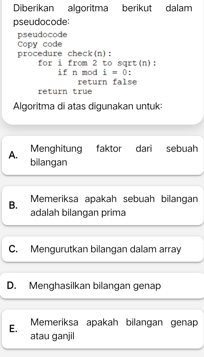 Diberikan algoritma berikut dalam
pseudocode:
pseudocode
Copy code
procedure check(n):
for i from 2 to sqrt(n):
if n mod i=0 :
return false
return true
Algoritma di atas digunakan untuk:
A. Menghitung faktor dari sebuah
bilangan
B. Memeriksa apakah sebuah bilangan
adalah bilangan prima
C. Mengurutkan bilangan dalam array
D. Menghasilkan bilangan genap
E. Memeriksa apakah bilangan genap
atau ganjil