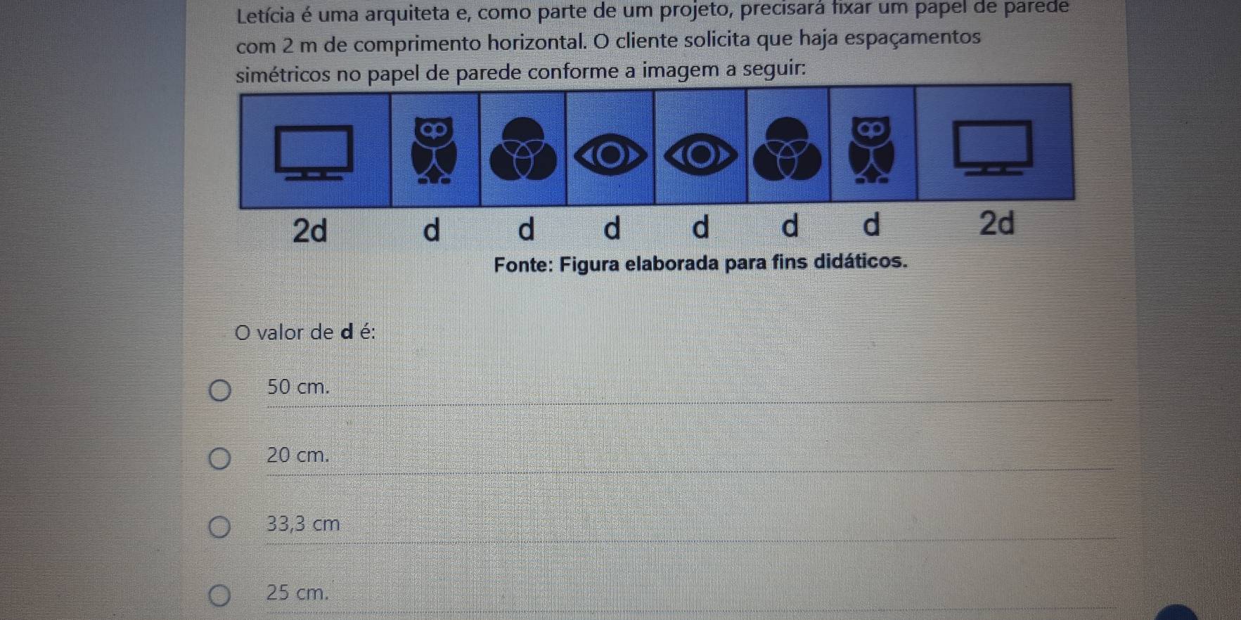 Letícia é uma arquiteta e, como parte de um projeto, precisará fixar um papel de parede
com 2 m de comprimento horizontal. O cliente solicita que haja espaçamentos
tricos no papel de parede conforme a imagem a seguir:
Fonte: Figura elaborada para fins didáticos.
valor de d é:
50 cm.
20 cm.
33,3 cm
25 cm.