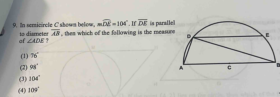 player 
9. In semicircle C shown below, mwidehat DE=104° If overline DE is para
to diameter overline AB , then which of the following is the mea
of ∠ ADE ?
(1) 76°
(2) 98°
_
(3) 104°
(4) 109°
10. In circle M, diameter overline QS intersects overline RT at W. If mwidehat RS=131°
and mwidehat ST=21° , then which of the following is the measure
of ∠ RWQ ?
(1) 35°
_
(2) 42°
(3) 55°
solat (4) 76°.
11. In circle K, chord overline CD bisects chord overline AB at E. overline CD
partitioned such that CE=4 and ED=10. Which of the
following is the length of overline AB ?
(1) 8sqrt(2)
(2) 10sqrt(3)
_
(3) 4sqrt(10)
(4) 10sqrt(6)
12. In circle O, overline AB is tangent to the circle at point C. If overline OA is
perpendicular to overline OB and m∠ B=36° then which of the
following is the measure of ∠ AOC ?
(1) 36°
(2) 38°
(3) 44°
(4) 54°
_
Common Core Geometry, Unit #9 - Circle Geometry - Review
eMathInstruction, Red Hook, NY 12571, © 2018