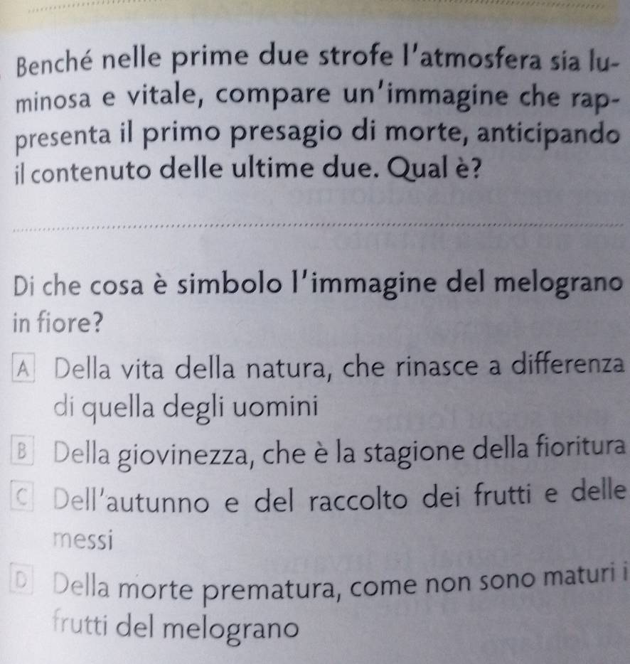 Benché nelle prime due strofe l'atmosfera sia lu-
minosa e vitale, compare un'immagine che rap-
presenta il primo presagio di morte, anticipando
il contenuto delle ultime due. Qual è?
Di che cosa è simbolo l'immagine del melograno
in fiore?
A Della vita della natura, che rinasce a differenza
di quella degli uomini
B Della giovinezza, che è la stagione della fioritura
© Dell'autunno e del raccolto dei frutti e delle
messi
D] Della morte prematura, come non sono maturi i
frutti del melograno