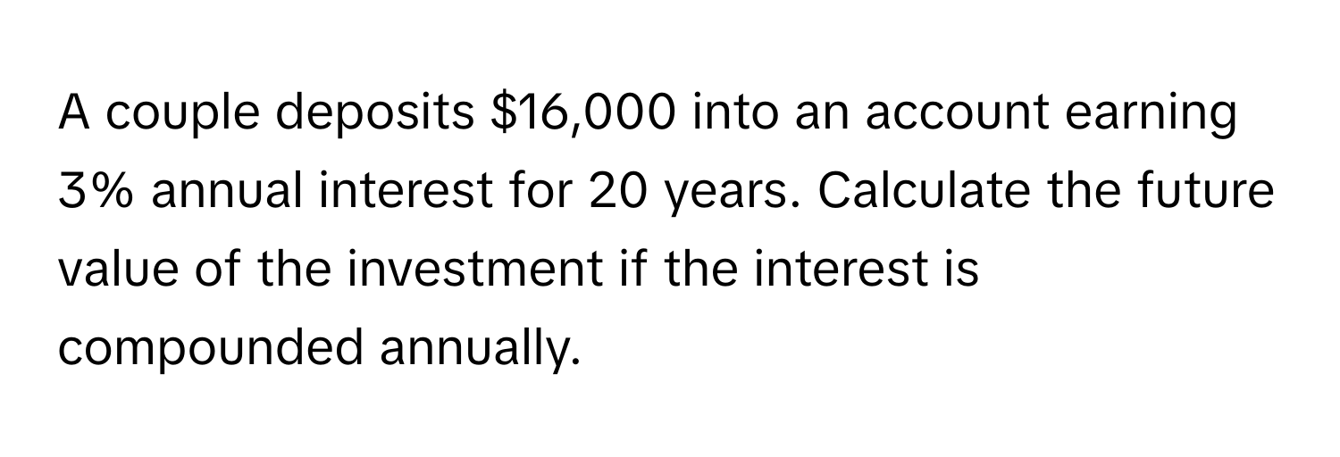 A couple deposits $16,000 into an account earning 3% annual interest for 20 years. Calculate the future value of the investment if the interest is compounded annually.