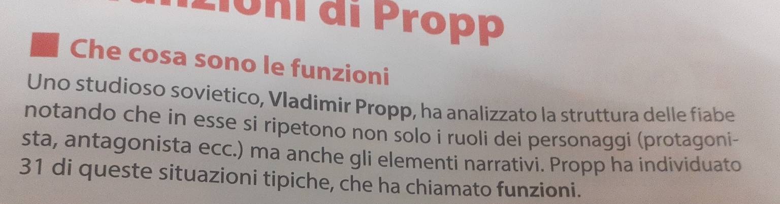 Lioni di Propp 
Che cosa sono le funzioni 
Uno studioso sovietico, Vladimir Propp, ha analizzato la struttura delle fiabe 
notando che in esse si ripetono non solo i ruoli dei personaggi (protagoni- 
sta, antagonista ecc.) ma anche gli elementi narrativi. Propp ha individuato 
31 di queste situazioni tipiche, che ha chiamato funzioni.