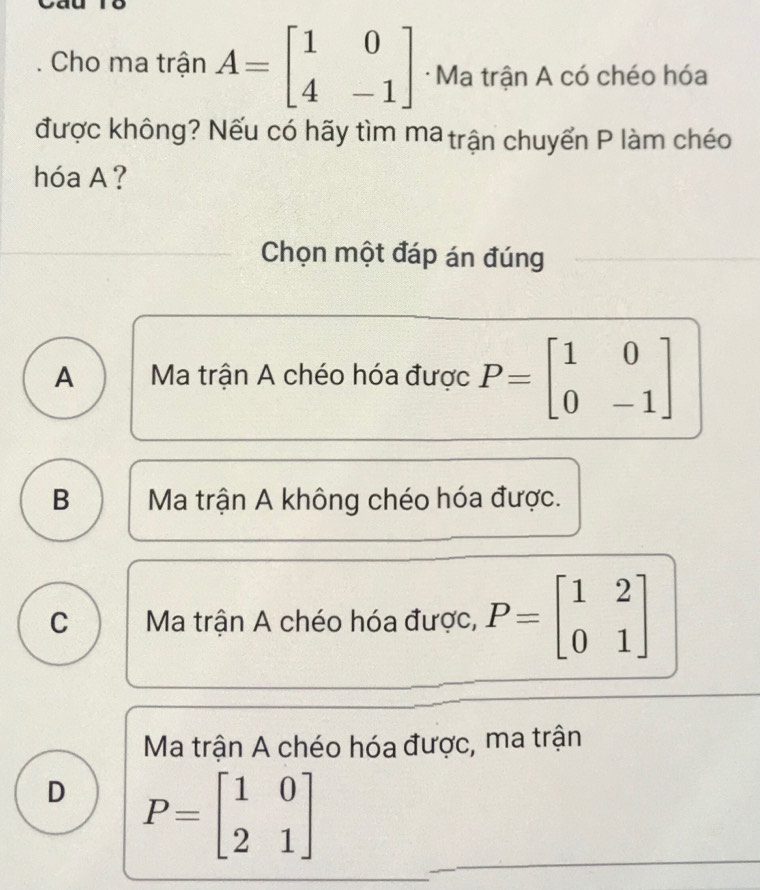 Cho ma trận A=beginbmatrix 1&0 4&-1endbmatrix · Ma trận A có chéo hóa
được không? Nếu có hãy tìm ma trận chuyển P làm chéo
hóa A ?
Chọn một đáp án đúng
A Ma trận A chéo hóa được P=beginbmatrix 1&0 0&-1endbmatrix
B Ma trận A không chéo hóa được.
C Ma trận A chéo hóa được, P=beginbmatrix 1&2 0&1endbmatrix
Ma trận A chéo hóa được, ma trận
D P=beginbmatrix 1&0 2&1endbmatrix