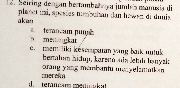 Seiring dengan bertambahnya jumlah manusia di
planet ini, spesies tumbuhan dan hewan di dunia
akan
a. terancam punah
b. meningkat
c. memiliki kesempatan yang baik untuk
bertahan hidup, karena ada lebih banyak
orang yang membantu menyelamatkan
mereka
d. terancam meningkat