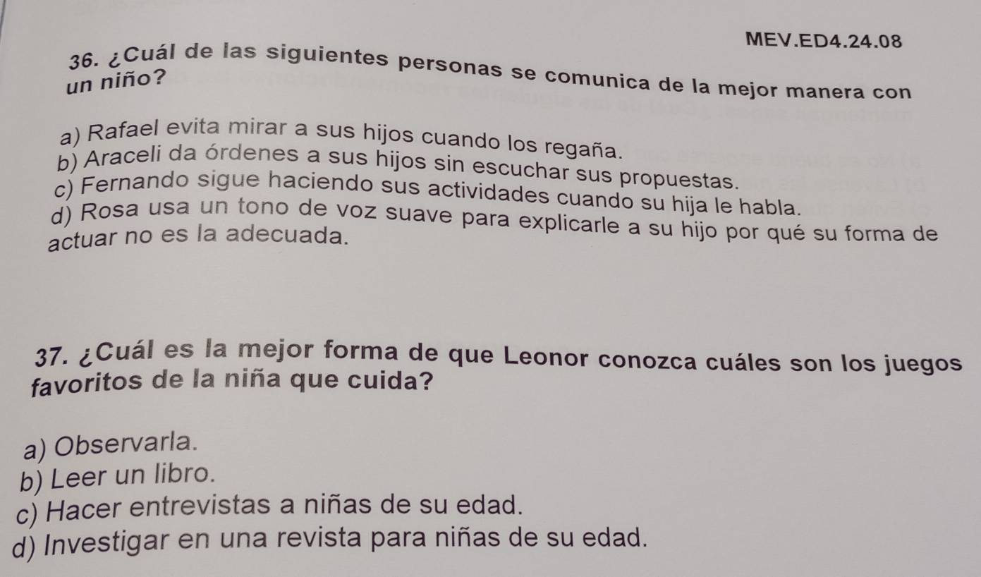 MEV.ED4.24.08
36. ¿Cuál de las siguientes personas se comunica de la mejor manera con
un niño?
a) Rafael evita mirar a sus hijos cuando los regaña.
b) Araceli da órdenes a sus hijos sin escuchar sus propuestas.
c) Fernando sigue haciendo sus actividades cuando su hija le habla.
d) Rosa usa un tono de voz suave para explicarle a su hijo por qué su forma de
actuar no es la adecuada.
37. ¿Cuál es la mejor forma de que Leonor conozca cuáles son los juegos
favoritos de la niña que cuida?
a) Observarla.
b) Leer un libro.
c) Hacer entrevistas a niñas de su edad.
d) Investigar en una revista para niñas de su edad.