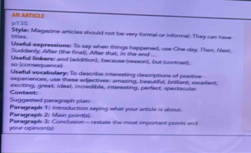 AN ARTICLE 
p135 
Style: Magazine articles should not be very formal or informal. They can have 
titles. 
Useful expressions: To say when things happened, use One day. Then, Next, 
Suddenly, After (the final), After that, in the end ... 
Useful linkers: and (addition), because (reason), but (contrast), 
so (consequence) 
Useful vocabulary: To describe interesting descriptions of positive 
experiences, use these adjectives: amazing, beautiful, brilliant, excellent, 
exciting, great, ideal, incredible, interesting, perfect, spectacular 
Content: 
Suggested paragraph plan: 
Paragraph 1: Introduction saying what your article is about. 
Paragraph 2: Main point(s). 
Paragraph 3: Conclusion - restate the most important points and 
your opinion(s)