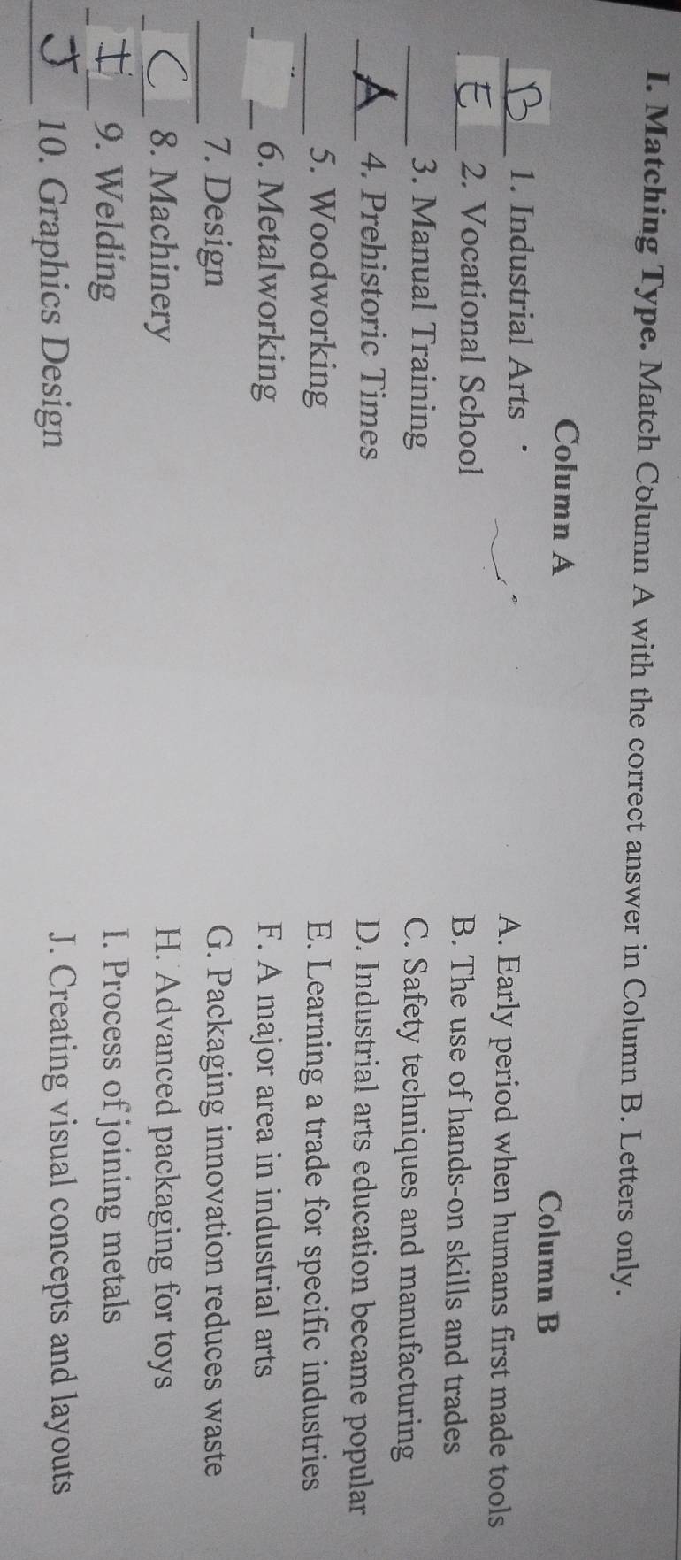 Matching Type. Match Column A with the correct answer in Column B. Letters only.
Column A
Column B
_1. Industrial Arts . A. Early period when humans first made tools
_2. Vocational School B. The use of hands-on skills and trades
_3. Manual Training C. Safety techniques and manufacturing
_4. Prehistoric Times D. Industrial arts education became popular
_5. Woodworking E. Learning a trade for specific industries
_
_6. Metalworking F. A major area in industrial arts
_7. Design G. Packaging innovation reduces waste
_8. Machinery H. Advanced packaging for toys
__
_9. Welding I. Process of joining metals
_10. Graphics Design J. Creating visual concepts and layouts