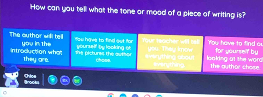 How can you tell what the tone or mood of a piece of writing is? 
The author will tell You have to find out for Your teacher will tell You have to find ou 
you in the yourself by looking at you. They know for yourself by 
introduction what the pictures the author everything about looking at the word 
they are. chose. everything the author chose. 
Chloe 
Brooks