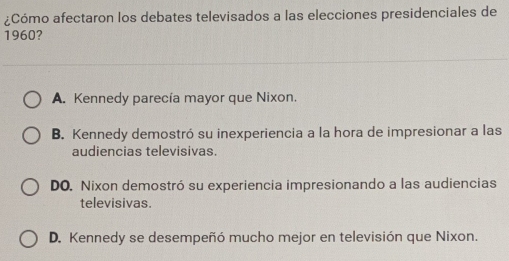 ¿Cómo afectaron los debates televisados a las elecciones presidenciales de
1960?
A. Kennedy parecía mayor que Nixon.
B. Kennedy demostró su inexperiencia a la hora de impresionar a las
audiencias televisivas.
DO. Nixon demostró su experiencia impresionando a las audiencias
televisivas.
D. Kennedy se desempeñó mucho mejor en televisión que Nixon.