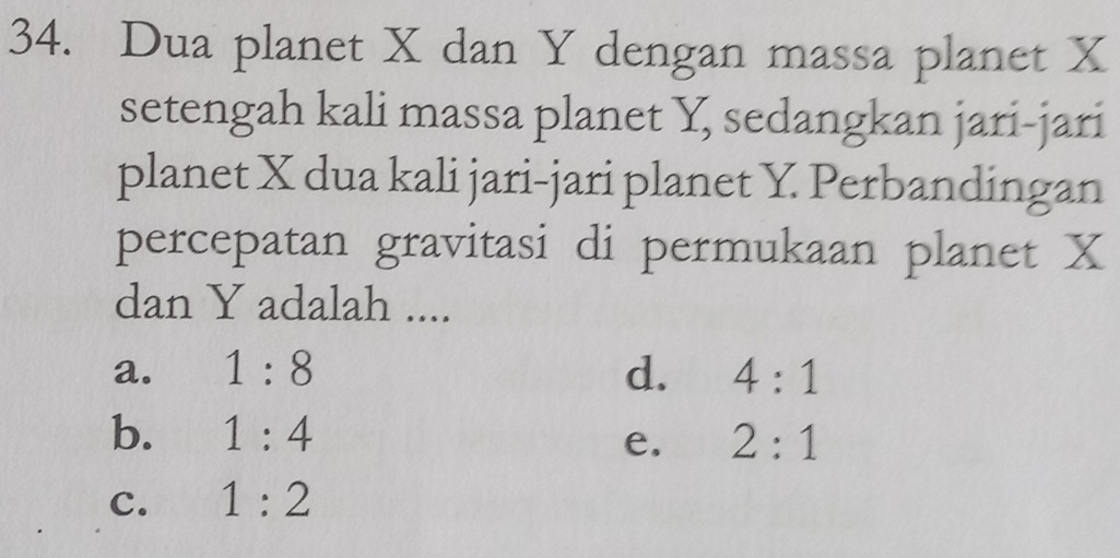 Dua planet X dan Y dengan massa planet X
setengah kali massa planet Y, sedangkan jari-jari
planet X dua kali jari-jari planet Y. Perbandingan
percepatan gravitasi di permukaan planet X
dan Y adalah ....
a. 1:8 d. 4:1
b. 1:4 e. 2:1
c. 1:2