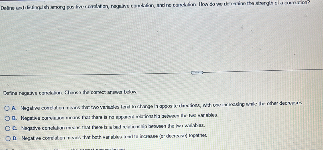 Define and distinguish among positive correlation, negative correlation, and no correlation. How do we determine the strength of a correlation?
Define negative correlation. Choose the correct answer below.
A. Negative correlation means that two variables tend to change in opposite directions, with one increasing while the other decreases.
B. Negative correlation means that there is no apparent relationship between the two variables.
C. Negative correlation means that there is a bad relationship between the two variables.
D. Negative correlation means that both variables tend to increase (or decrease) together.