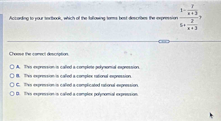 According to your textbook, which of the following terms best describes the expression frac 1- 7/x+3 5+ 2/x+3  2
Choose the correct description.
A. This expression is called a complete polynomial expression.
B. This expression is called a complex rational expression.
C. This expression is called a complicated rational expression.
D. This expression is called a complex polynomial expression.