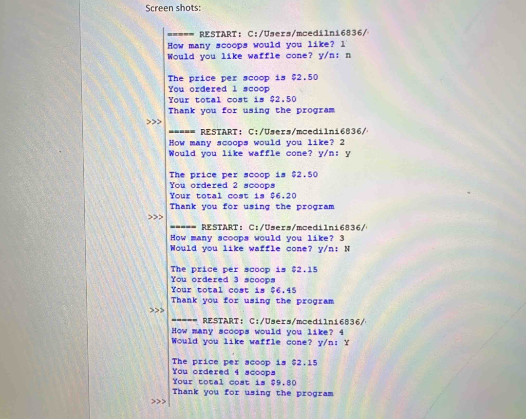 Screen shots:
RESTART: C:/Users/mcedilni6836/
How many scoops would you like? l
Would you like waffle cone? y/n: n
The price per scoop is $2.50
You ordered l scoop
Your total cost is $2.50
Thank you for using the program
===== RESTART: C:/Users/mcedilni6836/
How many scoops would you like? 2
Would you like waffle cone? y/n: y
The price per scoop is $2.50
You ordered 2 scoops
Your total cost is $6.20
Thank you for using the program
===== RESTART: C:/Users/mcedilni6836/
How many scoops would you like? 3
Would you like waffle cone? y/n: N
The price per scoop is $2.15
You ordered 3 scoops
Your total cost is $6.45
Thank you for using the program
----- RESTART: C:/Users/mcedilni6836/
How many scoops would you like? 4
Would you like waffle cone? y/n: Y
The price per scoop is $2.15
You ordered 4 scoops
Your total cost is $9.80
Thank you for using the program