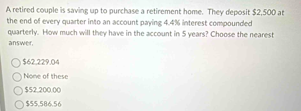 A retired couple is saving up to purchase a retirement home. They deposit $2,500 at
the end of every quarter into an account paying 4.4% interest compounded
quarterly. How much will they have in the account in 5 years? Choose the nearest
answer.
$62,229.04
None of these
$52,200.00
$55,586.56