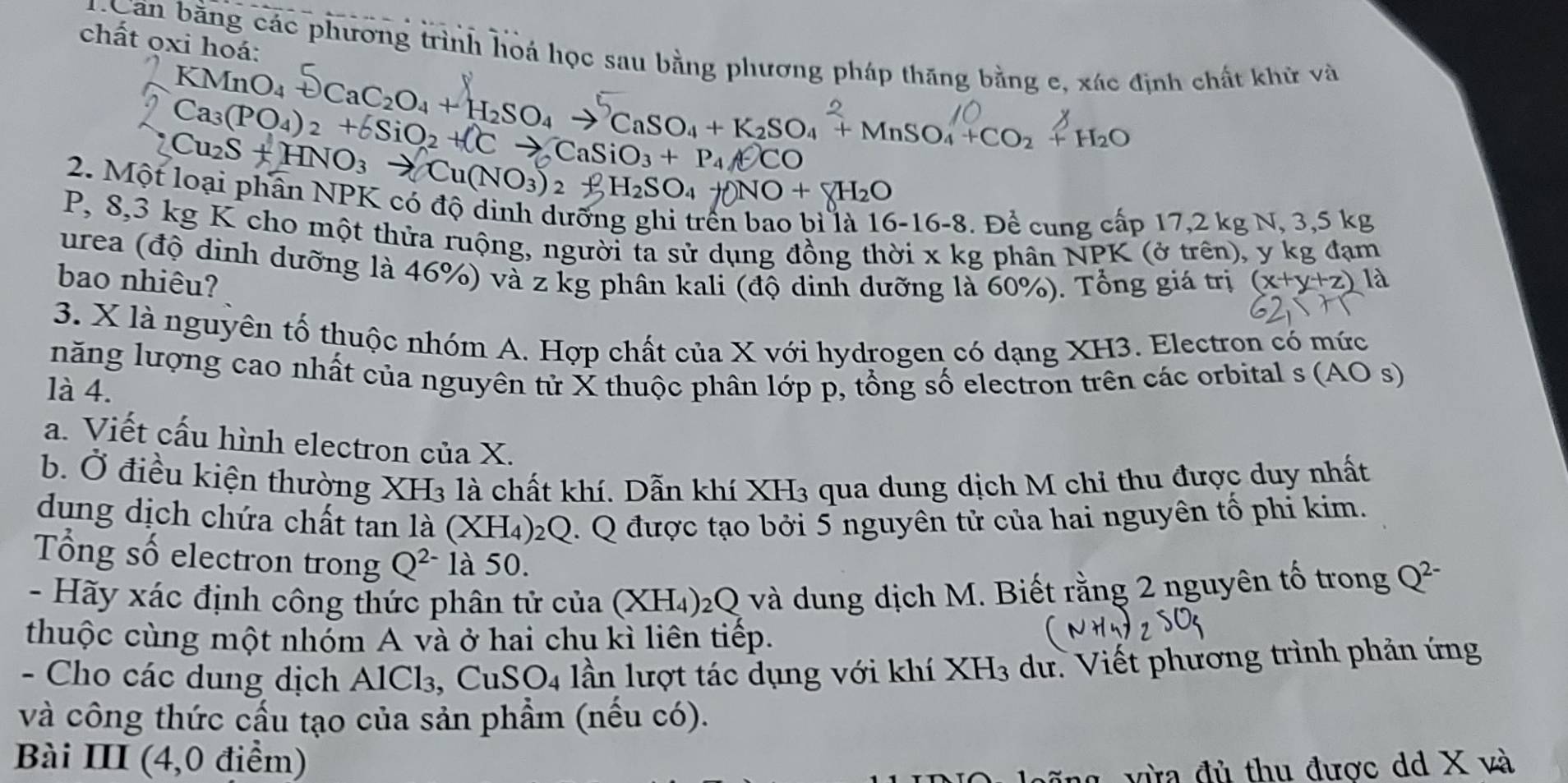 chất oxi hoá:
Can bằng các phương trình hoá học sau bằng phương pháp thăng bằng e, xác định chất khử và
KMnO₄ +CaC2O₄ + H2SO₄ → CaSO₄ + K2SO₄ + MnSO₄ +CO2 + H2O
Ca_3(PO_4)_2+delta SiO_2+ell Cto CaSiO_3+P_4A O
Cu_2S+HNO_3to Cu(NO_3)_2 HSO4  NO + H₂O
2. Một loại phân NPK có độ dinh dưỡng ghi trên bao bì là 1 16-16-8.De^2 cung cấp 17,2 kg N, 3,5 kg
P, 8,3 kg K cho một thửa ruộng, người ta sử dụng đồng thời x kg phân NPK (ở trên), y kg đạm
urea (độ dinh dưỡng là 46%) và z kg phân kali (độ dinh dưỡng là 60%). Tổng giá trị
bao nhiêu? (x+y+z)
3. X là nguyên tổ thuộc nhóm A. Hợp chất của X với hydrogen có dạng XH3. Electron có mức
năng lượng cao nhất của nguyên tử X thuộc phân lớp p, tổng số electron trên các orbital s (AO s)
là 4.
a. Viết cấu hình electron của X.
b. Ở điều kiện thường XH3 là chất khí. Dẫn khí XH3 qua dung dịch M chỉ thu được duy nhất
dung dịch chứa chất tan là (XH4)₂Q. Q được tạo bởi 5 nguyên tử của hai nguyên tố phi kim.
Tổng số electron trong Q^(2-) là 50.
- Hãy xác định công thức phân tử của (XH_4)_2Q và dung dịch M. Biết rằng 2 nguyên tố trong Q^(2-)
thuộc cùng một nhỏm A và ở hai chụ kì liên tiếp.
- Cho các dung dịch AlCl₃, ( CuSO_4 1 lần lượt tác dụng với khí XH_3 dư. Viết phương trình phản ứng
và công thức cầu tạo của sản phẩm (nếu có).
Bài III (4,0 điểm)
vừa đủ thu được dd X và