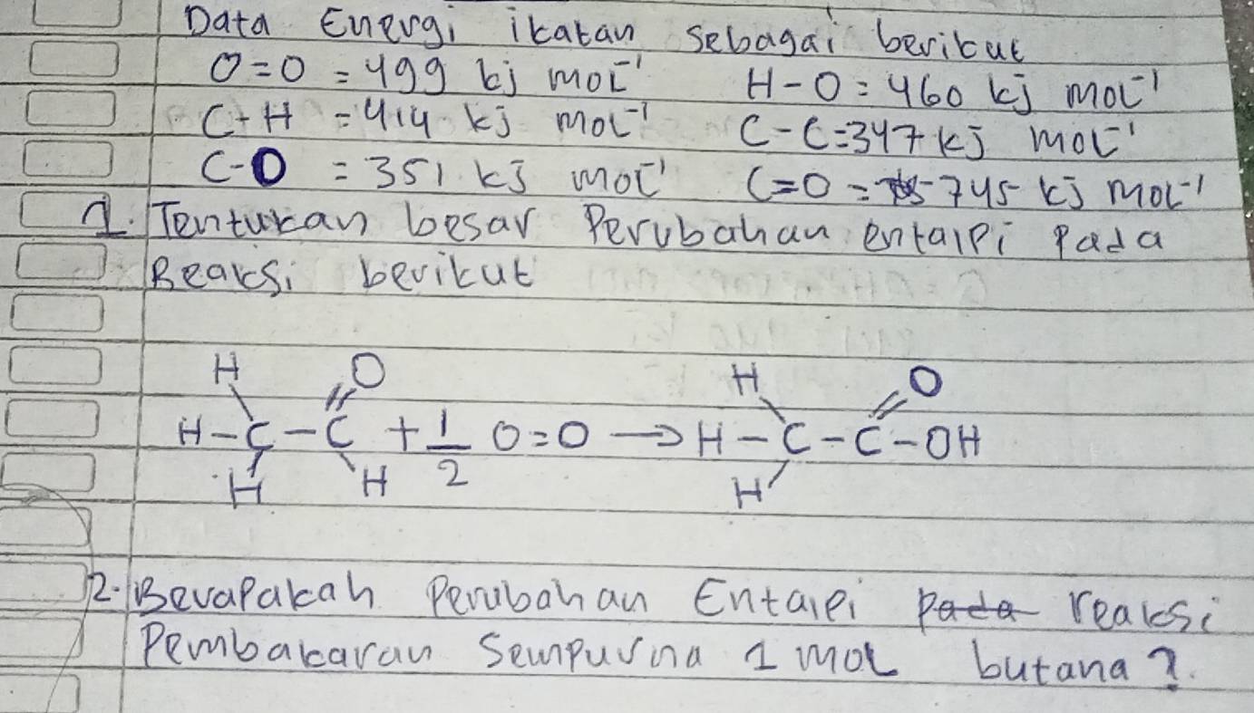 Data Energi ikatan sebagai bericat
0=0=499 bj mol^(-1)
H-O=460 mol^(-1)
C+H=414kJ· mol^(-1) C-C=347kJ· mol^(-1)
C-O=351kJ· mol^(-1) C=0=745 [J mol^(-1)
1. Tenturan besar Perubahan entalpi Pada 
Beaksi bevicut
beginarrayr H H-endarray +G+ 1/2 O_H=0to H-beginarrayr H H-endarray -C-C-OH
2. evapakah Perubahan Entaiei realesi 
Pembararaw Sempurina I mot butana?