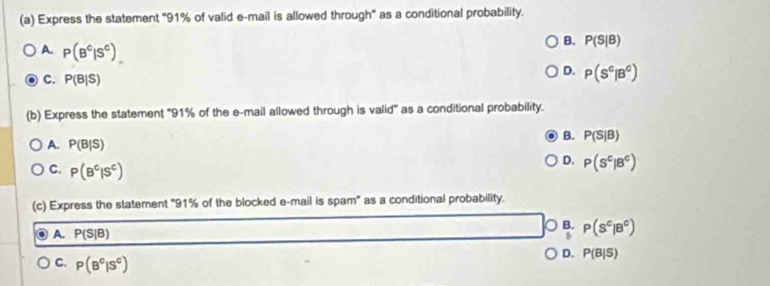 Express the statement '' 91% of valid e-mail is allowed through'' as a conditional probability.
A. P(B^c|S^c)
B. P(S|B)
C. P(B|S)
D. P(S^c|B^c)
(b) Express the statement '' 91% of the e-mail allowed through is valid'' as a conditional probability.
B. P(S|B)
A. P(B|S)
C. P(B^c|S^c)
D. P(S^c|B^c)
(c) Express the statement "91% of the blocked e-mail is spam" as a conditional probability.
A. P(S|B)
0ª P(S^c|B^c)
C. P(B^c|S^c)
D. P(B|S)