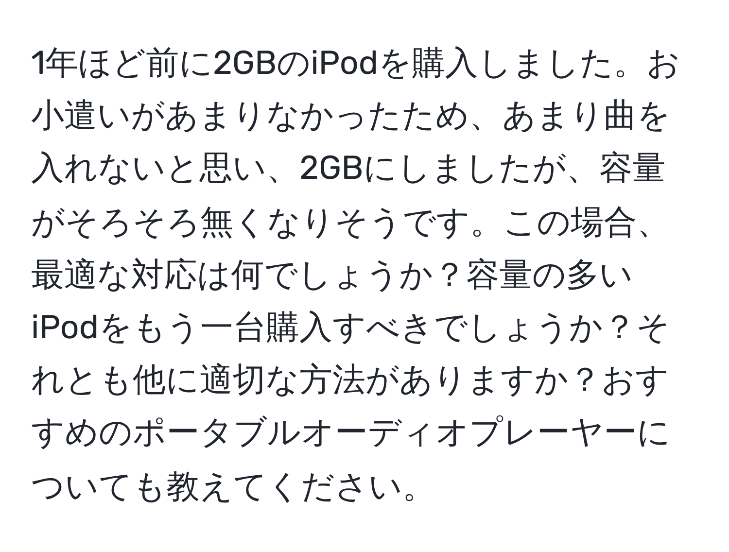 1年ほど前に2GBのiPodを購入しました。お小遣いがあまりなかったため、あまり曲を入れないと思い、2GBにしましたが、容量がそろそろ無くなりそうです。この場合、最適な対応は何でしょうか？容量の多いiPodをもう一台購入すべきでしょうか？それとも他に適切な方法がありますか？おすすめのポータブルオーディオプレーヤーについても教えてください。