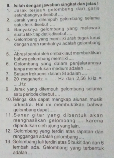 Isilah dengan jawaban singkat dan jelas ! 
1. Jarak terjauh gelombang dari garis 
setimbangnya disebut .... 
2. Jarak yang ditempuh gelombang selama 
satu detik disebut .... 
3. Banyaknya gelombang yang melewati 
suatu titik tiap detik disebut .... 
4. Gelombang yang memiliki arah tegak lurus 
dengan arah rambatnya adalah gelombang 
5. Abrasi pantai oleh ombak laut membuktikan 
bahwa gelombang memiliki .... 
6. Gelombang yang dalam penjalarannya 
tanpa memerlukan medium adalah .... 
7. Satuan frekuensi dalam SI adalah .... 
8. 20 megah er ∠ =.... Hz dan 2,56kHz=._ . Hz
9. Jarak yang ditempuh gelombang selama 
satu periode disebut .... 
10.Telinga kita dapat mengkap alunan musik 
orkestra. Hal ini membuktikan bahwa 
gelombang dapat .... 
11.Senar gitar yang dibentuk akan 
menghasilkan gelombang ... karena 
dipantulkan oleh ujung yang lain. 
12. Gelombang yang terdiri atas rapatan dan 
renggangan adalah gelombang .... 
13. Gelombang tali terdiri atas 5 bukit dan dan 6
lembah ada. Gelombang yang terbentuk 
adalah ...