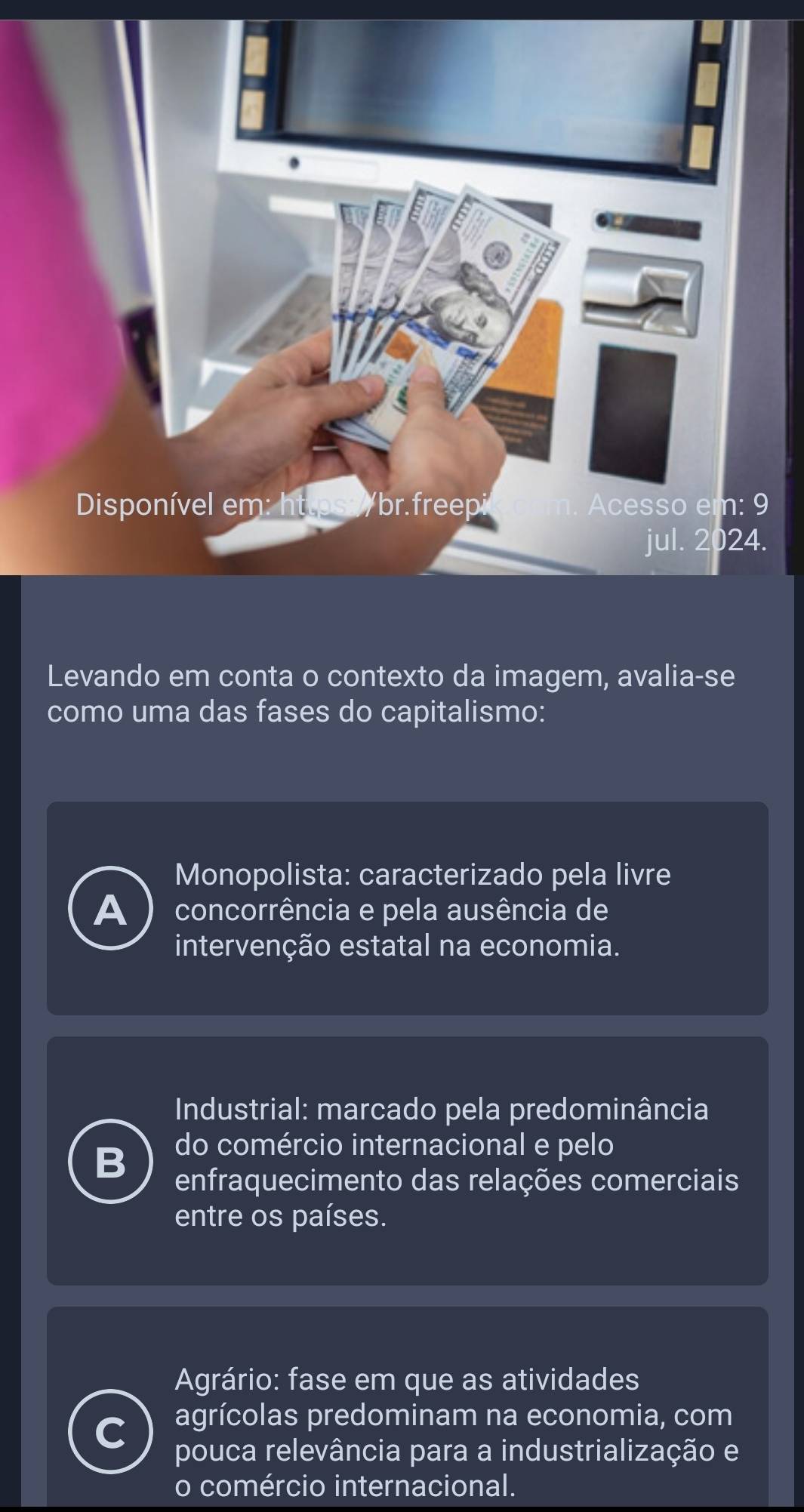 Disponível em: httpso /br.freepi Acesso em: 9
jul. 2024.
Levando em conta o contexto da imagem, avalia-se
como uma das fases do capitalismo:
Monopolista: caracterizado pela livre
A concorrência e pela ausência de
intervenção estatal na economia.
Industrial: marcado pela predominância
B
do comércio internacional e pelo
enfraquecimento das relações comerciais
entre os países.
Agrário: fase em que as atividades
agrícolas predominam na economia, com
pouca relevância para a industrialização e
o comércio internacional.