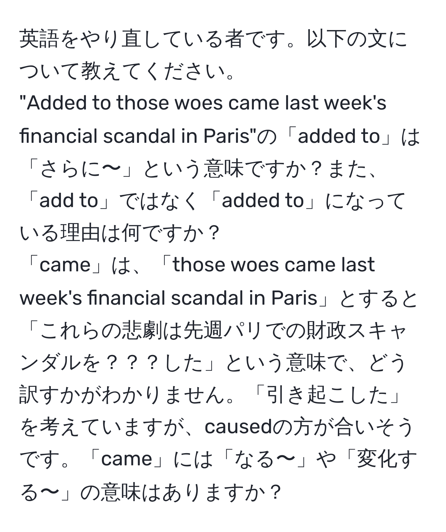 英語をやり直している者です。以下の文について教えてください。  
"Added to those woes came last week's financial scandal in Paris"の「added to」は「さらに〜」という意味ですか？また、「add to」ではなく「added to」になっている理由は何ですか？  
「came」は、「those woes came last week's financial scandal in Paris」とすると「これらの悲劇は先週パリでの財政スキャンダルを？？？した」という意味で、どう訳すかがわかりません。「引き起こした」を考えていますが、causedの方が合いそうです。「came」には「なる〜」や「変化する〜」の意味はありますか？