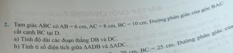 Tam giác ABC có AB=6cm, AC=8cm, BC=10cm - Đường phân giác của góc BAC 
cất cạnh BC tại D. 
b) Tính tỉ số diện tích giữa △ ADB và △ ADC. 20cmBC=25cm. Đường phân giác củ 
a) Tính độ dài các đoạn thắng DB và DC.