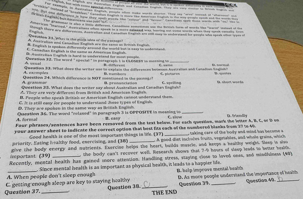 inillions of people all over the world, but it is spoken differently in each country T h 
English, but with some special differences
t unglish are Australian English and Canadian English. They are very similar to British English and
For example, in Australian English, people often make words shorter. They say "arvo" instead of "afternoon" and
"brekkie" instead of "breakfast," Canadian English is more like American English in the way people speak and the words they
use. But one difforence is how they spel" words like "colour and "favour." Canadians spell these words with "ou," like in
British English, but Amnoricans use just'o.
The grammar is also a little different. Canadians sometimes use the British form of words like "learnt" instead of the
American "learned," Australians often speak in a more relaxed way, leaving out some words when they speak casually. Even
though there are differences, Australian and Canadian English are still easy to understand for people who speak other taes of
English.
Question 31. What is the main idea of the passuge?
A. Austrakian and Canadian English are the same as British English.
B. English is spoken differently around the world but is easy to understand.
C. Canadian English is the same as American English.
D. Australian English is hard to understand for most people.
Question 32. The word " special " in paragraph 1 is CLOSEST in mezning to_
A. usual B. different C. same D. normal
Question 33. What does the writer use to explain the differences between Australian and Canadian English?
A. examples B. numbers C. pictures D. quotes
Question 34. Which difference is NOT mentioned in the passage?
A. grammar B. pronunciation C. spelling D. short words
Question 35. What does the writer say about Australian and Canadian English?
A. They are very different from British and American English.
B. People who speak British or American English cannot understand them.
C. It is still easy for people to understand these types of English.
D. They are spoken in the same way as British English.
Question 36. The word "relaxed" in paragraph 3 is OPPOSITE in meaning to_
A. formal B. easy C. slow D. friendly
Four phrases/sentences have been removed from the text below. For each question, mark the letter A, B, C, or D on
your answer sheet to indicate the correct option that best fits each of the numbered blanks from 37 to 40.
Good health is one of the most important things in life. (37) _, taking care of the hody and mind has become a
priority. Eating healthy food, exercising, and (38)  A good diet includes fruits, vegetables, and whole grains, which
give the body energy and nutrients. Exercise helps the heart, builds muscle, and keeps a healthy weight. Sleep is also
important. (39) the body can't recover well. Research shows that 7-9 hours of sleep leads to better health,
Recently, mental health has gained more attention. Handling stress, staying close to loved ones, and mindfulness (40)
. Since mental health is as important as physical health, it leads to a happier life.
A. When people don’t sleep enough B. help improve mental health
C. getting enough sleep are key to staying healthy D. As more people understand the importance of health
Question 37. __. Question 38. _Question 39. _Question 40._
THE END