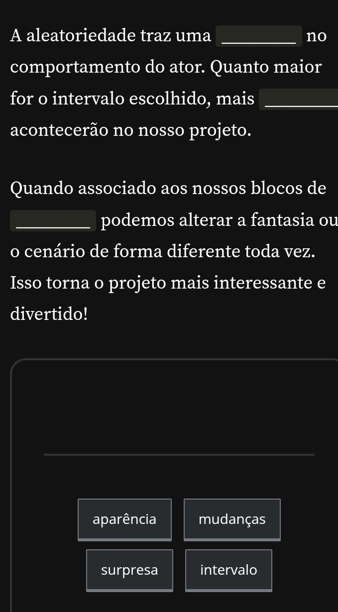 A aleatoriedade traz uma _no
comportamento do ator. Quanto maior
for o intervalo escolhido, mais_
acontecerão no nosso projeto.
Quando associado aos nossos blocos de
_podemos alterar a fantasia ou
o cenário de forma diferente toda vez.
Isso torna o projeto mais interessante e
divertido!
aparência mudanças
surpresa intervalo