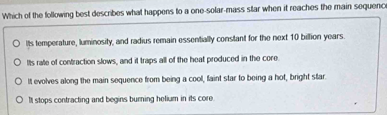 Which of the following best describes what happens to a one-solar-mass star when it reaches the main sequence
Its temperature, luminosity, and radius remain essentially constant for the next 10 billion years.
Its rate of contraction slows, and it traps all of the heat produced in the core.
It evolves along the main sequence from being a cool, faint star to being a hot, bright star.
It stops contracting and begins burning helium in its core.