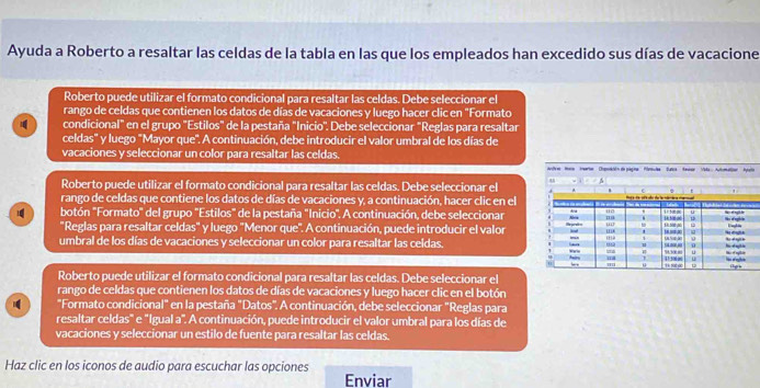 Ayuda a Roberto a resaltar las celdas de la tabla en las que los empleados han excedido sus días de vacacione
Roberto puede utilizar el formato condicional para resaltar las celdas. Debe seleccionar el
rango de celdas que contienen los datos de días de vacaciones y luego hacer clic en "Formato
condicional" en el grupo "Estilos" de la pestaña "Inicio". Debe seleccionar "Reglas para resaltar
celdas" y luego "Mayor que". A continuación, debe introducir el valor umbral de los días de
vacaciones y seleccionar un color para resaltar las celdas.
e
Roberto puede utilizar el formato condicional para resaltar las celdas. Debe seleccionar el
rango de celdas que contiene los datos de días de vacaciones y, a continuación, hacer clic en el
botón "Formato" del grupo 'Estilos" de la pestaña "Inicio". A continuación, debe seleccionar
"Reglas para resaltar celdas" y luego "Menor que". A continuación, puede introducir el valor
umbral de los días de vacaciones y seleccionar un color para resaltar las celdas. 
Roberto puede utilizar el formato condicional para resaltar las celdas. Debe seleccionar el
rango de celdas que contienen los datos de días de vacaciones y luego hacer clic en el botón
"Formato condicional" en la pestaña "Datos". A continuación, debe seleccionar "Reglas para
resaltar celdas" e "Igual a". A continuación, puede introducir el valor umbral para los días de
vacaciones y seleccionar un estilo de fuente para resaltar las celdas.
Haz clic en los iconos de audio para escuchar las opciones Enviar