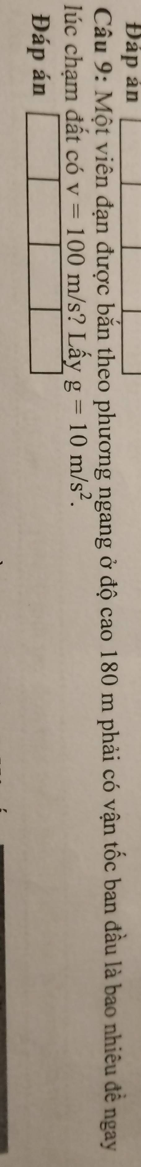 Đáp ản 
Câu 9: Một viên đạn được bắn theo phương ngang ở độ cao 180 m phải có vận tốc ban đầu là bao nhiêu để ngay 
lúc chạm đất có v=100m/s ? Lấy g=10m/s^2. 
Đáp án