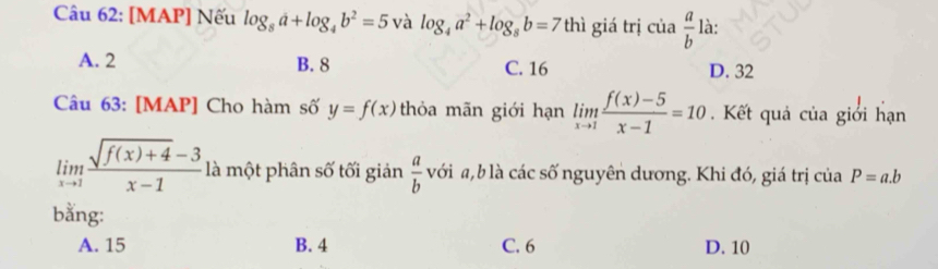 [MAP] Nếu log _8a+log _4b^2=5 và log _4a^2+log _8b=7 thì giá trị c cia a/b ) là:
A. 2 B. 8 C. 16 D. 32
Câu 63: [MAP] Cho hàm số y=f(x) thỏa mãn giới hạn limlimits _xto 1 (f(x)-5)/x-1 =10. Kết quả của giới hạn
limlimits _xto 1 (sqrt(f(x)+4)-3)/x-1  là một phân số tối giản  a/b  với a, b là các số nguyên dương. Khi đó, giá trị của P=a.b
bằng:
A. 15 B. 4 C. 6 D. 10