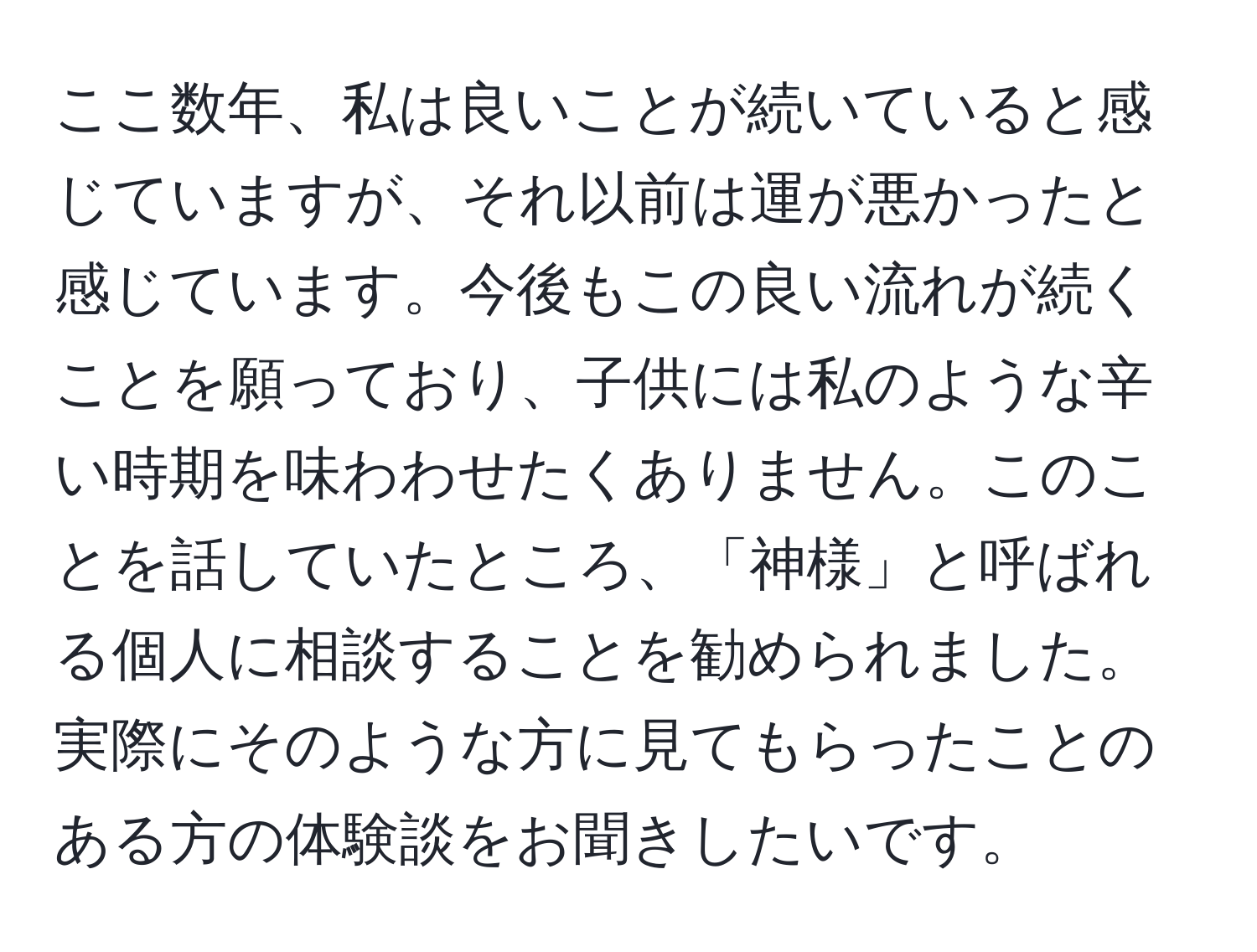 ここ数年、私は良いことが続いていると感じていますが、それ以前は運が悪かったと感じています。今後もこの良い流れが続くことを願っており、子供には私のような辛い時期を味わわせたくありません。このことを話していたところ、「神様」と呼ばれる個人に相談することを勧められました。実際にそのような方に見てもらったことのある方の体験談をお聞きしたいです。