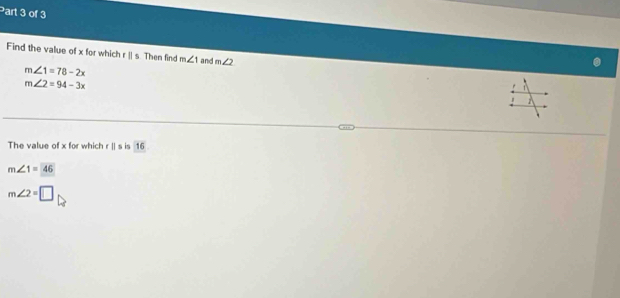 Find the value of x for which rparallel s Then find m∠ 1 and m∠ 2
m∠ 1=78-2x
m∠ 2=94-3x
1
The value of x for which . s is 16
m∠ 1=46
m∠ 2=□