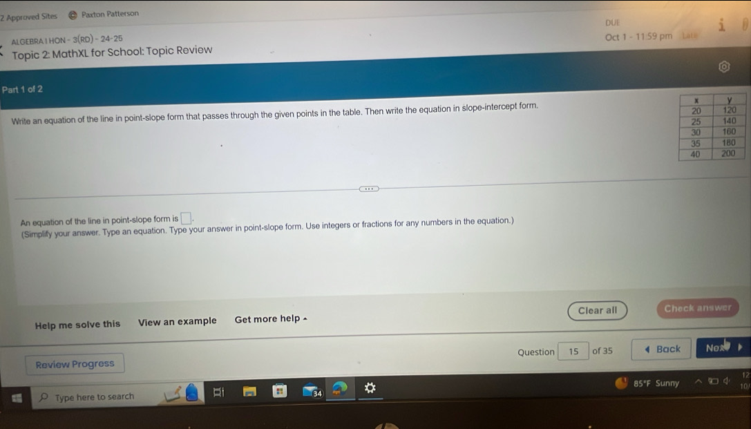 Approved Sites Paxton Patterson 
ALGEBRAIHON - 3(RD) - 24-25 DUE 
Topic 2: MathXL for School: Topic Review Oct 1 - 11:59 pm Late 
Part 1 of 2 
Write an equation of the line in point-slope form that passes through the given points in the table. Then write the equation in slope-intercept form. 
An equation of the line in point-slope form is □. 
(Simplify your answer. Type an equation. Type your answer in point-slope form. Use integers or fractions for any numbers in the equation.) 
Clear all 
Help me solve this View an example Get more help Check answer 
Question 15 of 35 
Review Progress Back Nox 
85°F Sunny 
Type here to search