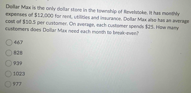 Dollar Max is the only dollar store in the township of Revelstoke. It has monthly
expenses of $12,000 for rent, utilities and insurance. Dollar Max also has an average
cost of $10.5 per customer. On average, each customer spends $25. How many
customers does Dollar Max need each month to break-even?
467
828
939
1023
977