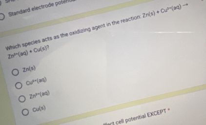 Standard electrode potel
Zn(s)+Cu^(2+)(aq)
Which species acts as the oxidizing agent in the reaction Zn^(2+)(aq)+Cu(s) 7
Zn(s)
Cu^(2+)(aq)
Zn^(2+)(aq)
Cu(s)
lort cell potential EXCEPT *