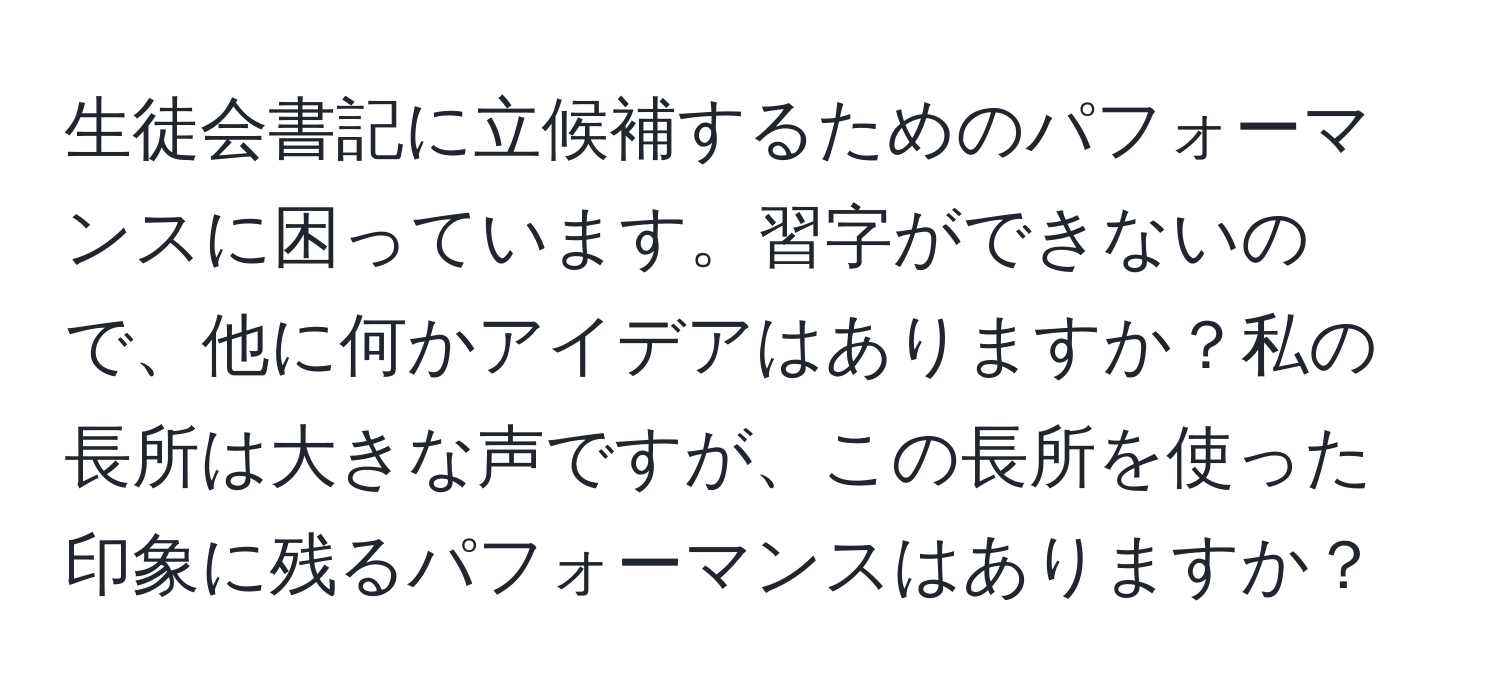 生徒会書記に立候補するためのパフォーマンスに困っています。習字ができないので、他に何かアイデアはありますか？私の長所は大きな声ですが、この長所を使った印象に残るパフォーマンスはありますか？