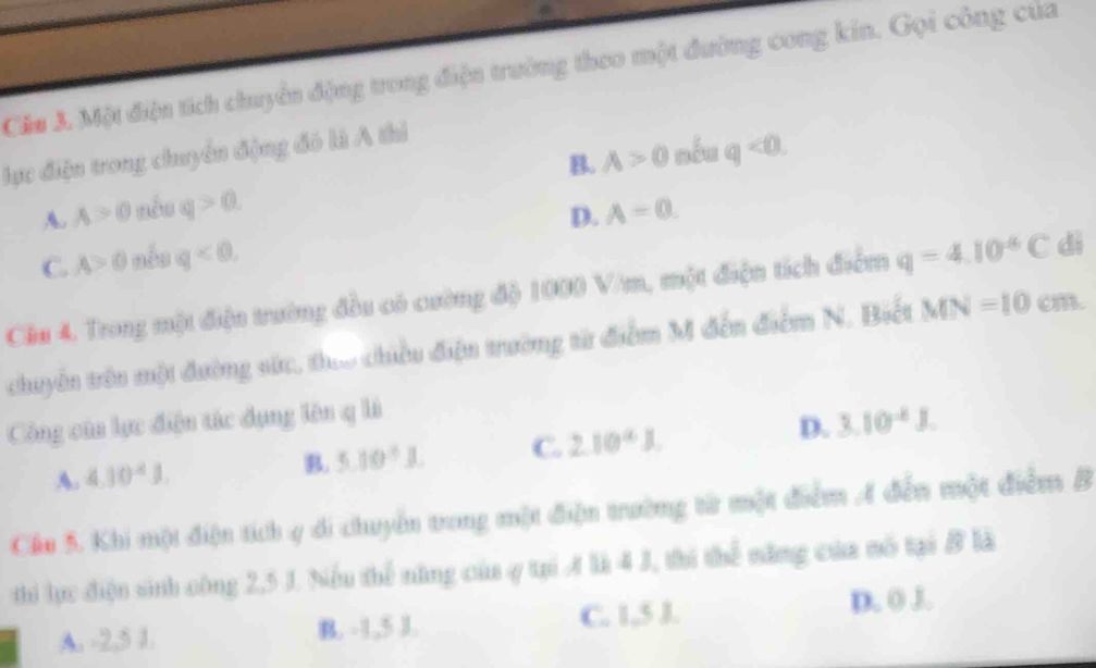 Cia 3. Một điện tích chuyển động trong điện trường theo một đường cong kin. Gọi công của
lực điện trong chuyển động đó là A thi
A. A>0 nóu q>a B. A>0 nếu q<0</tex>.
D. A=0.
C. A>0 nêu q<0</tex> 
Cầu 4. Trong một điệu trường đầu có cường độ 1000 V/m, một điện tích điểm q=4.10^(-6)C dì
chuyển trên một đường sức, thao chiều điện trường từ điểm M đến điểm N. Biết MN=10cm. 
Công của lực điện tác dụng lên q là
A. 4.10^4J. B. 5.10^5J. C. 2.10^4J. D. 3.10^(-6)J. 
Cáo 5. Khi một điện tích 4 di chuyển trong một điện trường từ một điểm A đến một điểm B
thi lực điện sinh công 2,5 J. Niểu thể năng của ợ tại là 4 J, thi thể năng của mô tại B là
A. -2, 5 1. B. -1, 5 J. C. 1,5 J. D. 0 J.