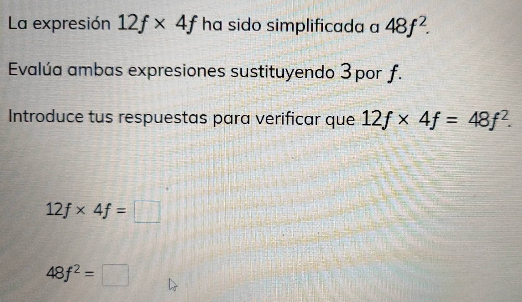 La expresión 12f* 4f ha sido simplificada a 48f^2. 
Evalúa ambas expresiones sustituyendo 3 por f. 
Introduce tus respuestas para verificar que 12f* 4f=48f^2.
12f* 4f=□
48f^2=□