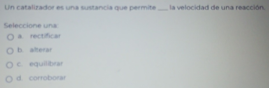 Un catalizador es una sustancia que permite _la velocidad de una reacción.
Seleccione una:
a. rectificar
b. alterar
c. equilibrar
d. corroborar