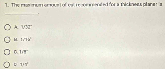 The maximum amount of cut recommended for a thickness planer is
_
A 1/32°
B. 1/16°
C. 1/8°
D. 1/4°