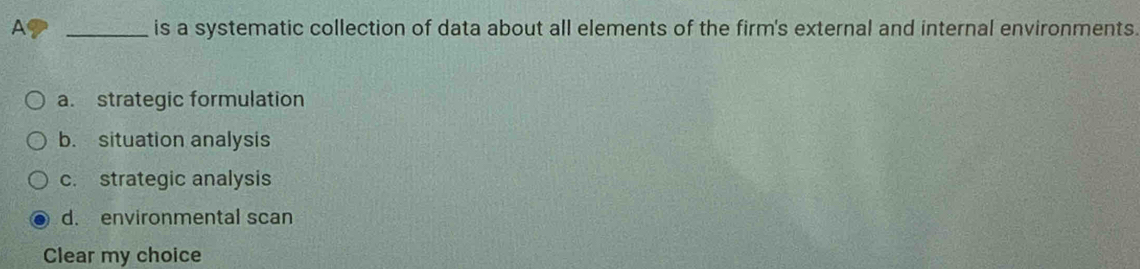 A _is a systematic collection of data about all elements of the firm's external and internal environments.
a. strategic formulation
b. situation analysis
c. strategic analysis
d. environmental scan
Clear my choice