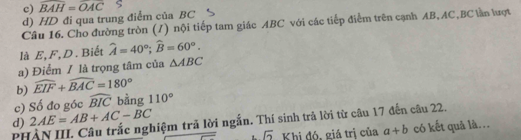 widehat BAH=widehat OAC S 
d) HD đi qua trung điểm của BC 
Câu 16. Cho đường tròn (/) nội tiếp tam giác ABC với các tiếp điểm trên cạnh AB, AC, BC lần lượt 
là E, F, D. Biết widehat A=40°; widehat B=60°. 
a) Điểm / là trọng tâm của △ ABC
b) widehat EIF+widehat BAC=180°
c) Số đo góc widehat BIC bằng 110°
d) 2AE=AB+AC-BC
PHÀN III. Câu trắc nghiệm trả lời ngắn. Thí sinh trả lời từ câu 17 đến câu 22. 
sqrt(2) Khi đó, giá trị của a+b có kết quả là...