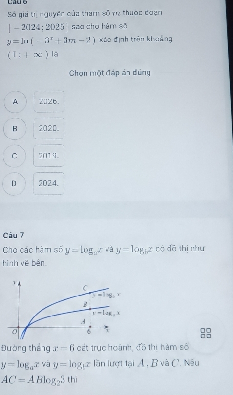 Cau 6
Số giá trị nguyên của tham số m thuộc đoạn
[-2024;2025] sao cho hàm sõ
y=ln (-3^x+3m-2) xác định trên khoảng
(1;+∈fty )la
Chọn một đáp án đúng
A 2026.
B 2020.
C 2019.
D 2024.
Câu 7
Cho các hàm số y=log _ax và y=log _bx có đồ thị như
hình vẽ bên.
Đường thắng x=6 cắt trục hoành, đồ thị hàm số
y=log _ax và y=log _bx lần lượt tại A , B và C. Nếu
AC=ABlog _23thi