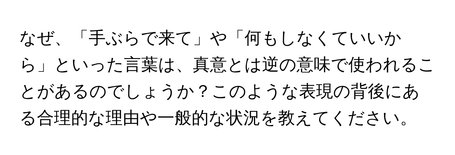 なぜ、「手ぶらで来て」や「何もしなくていいから」といった言葉は、真意とは逆の意味で使われることがあるのでしょうか？このような表現の背後にある合理的な理由や一般的な状況を教えてください。