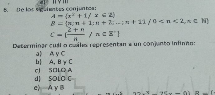 De los siguientes conjuntos:
A= x^2+1/x∈ Z
B= n;n+1;n+2;...;n+11/0
C=  (2+n)/n /n∈ Z^+
Determinar cuál o cuáles representan a un conjunto infinito:
a) A y C
b) A, B y C
c) SOLO A
d) SOLO C
e) A y B
5 3 75x-0 R=